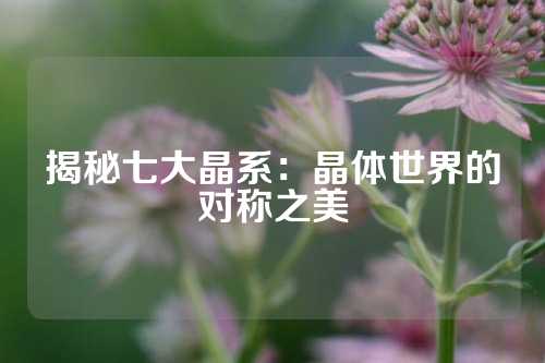 揭秘七大晶系：晶体世界的对称之美