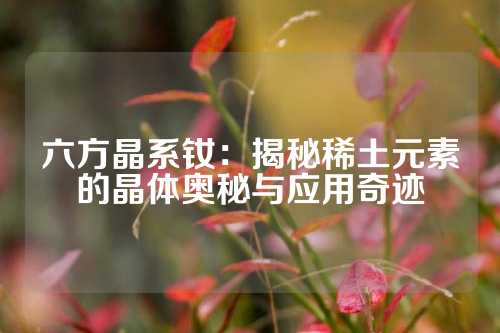 六方晶系钕：揭秘稀土元素的晶体奥秘与应用奇迹