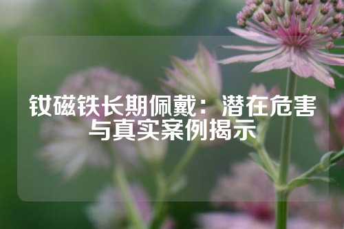 钕磁铁长期佩戴：潜在危害与真实案例揭示
